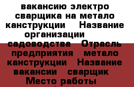 вакансию электро сварщика на метало канструкции. › Название организации ­ ooo садоводства › Отрасль предприятия ­ метало канструкции › Название вакансии ­ сварщик › Место работы ­ калебровщик › Подчинение ­ работадателю › Минимальный оклад ­ 1 000 › Максимальный оклад ­ 2 000 › Процент ­ 500 › База расчета процента ­ обема › Возраст от ­ 20 › Возраст до ­ 50 - Челябинская обл., Магнитогорск г. Работа » Вакансии   . Челябинская обл.